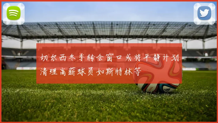 切尔西冬季转会窗口或将平静计划清理高薪球员如斯特林等