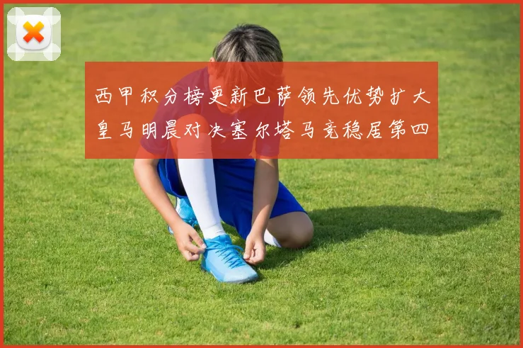 西甲积分榜更新巴萨领先优势扩大皇马明晨对决塞尔塔马竞稳居第四