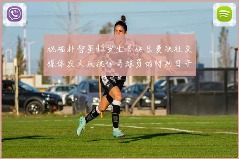 祝福朴智星45岁生日快乐曼联社交媒体发文庆祝传奇球员的特别日子