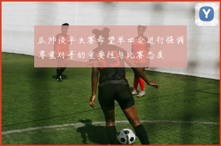 瓜帅谈半决赛希望单回合进行强调尊重对手的重要性与比赛态度