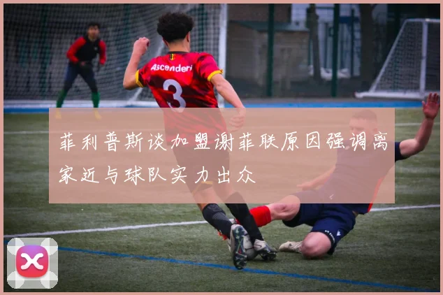 菲利普斯谈加盟谢菲联原因强调离家近与球队实力出众