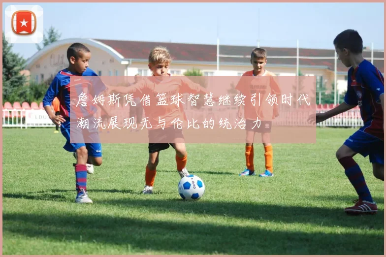 詹姆斯凭借篮球智慧继续引领时代潮流展现无与伦比的统治力