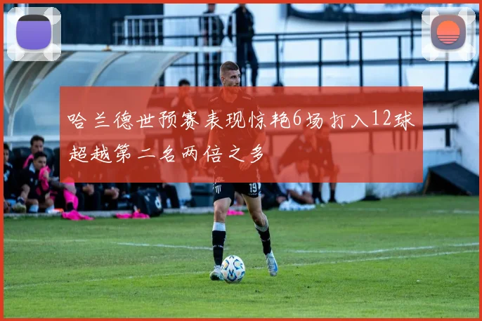 哈兰德世预赛表现惊艳6场打入12球超越第二名两倍之多