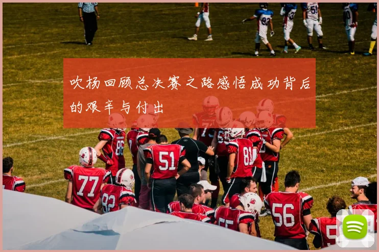 吹杨回顾总决赛之路感悟成功背后的艰辛与付出