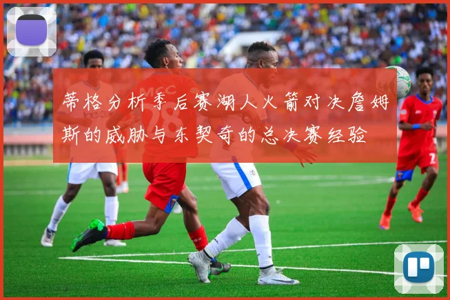 蒂格分析季后赛湖人火箭对决詹姆斯的威胁与东契奇的总决赛经验