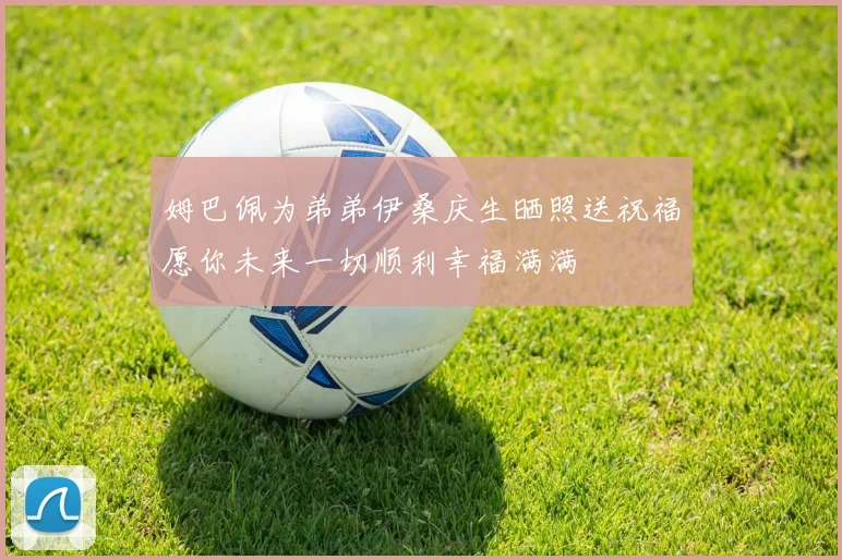 姆巴佩为弟弟伊桑庆生晒照送祝福愿你未来一切顺利幸福满满
