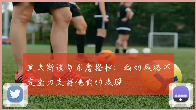 里夫斯谈与东詹搭档：我的风格不变全力支持他们的表现