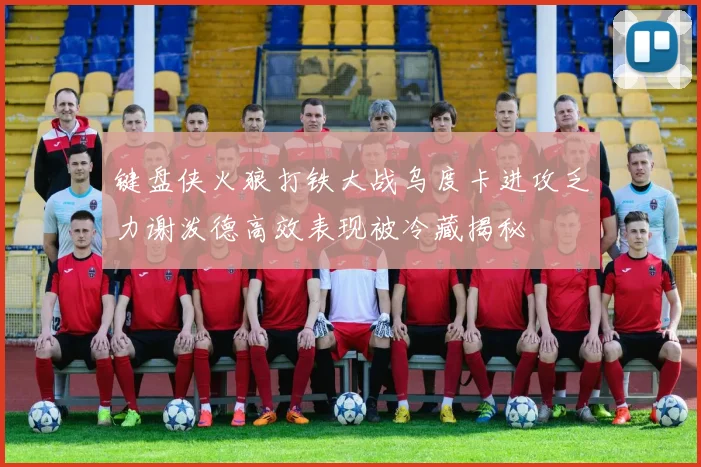 键盘侠火狼打铁大战乌度卡进攻乏力谢泼德高效表现被冷藏揭秘