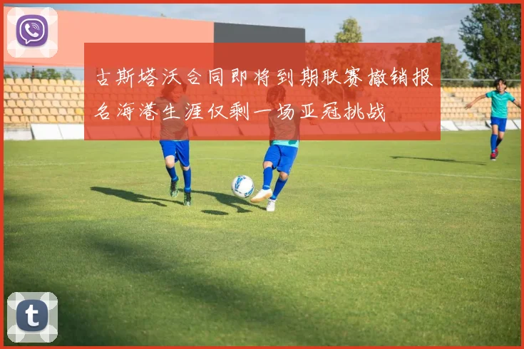 古斯塔沃合同即将到期联赛撤销报名海港生涯仅剩一场亚冠挑战