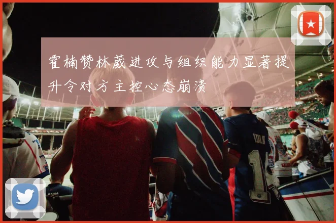 霍楠赞林葳进攻与组织能力显著提升令对方主控心态崩溃