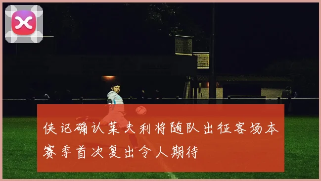 侠记确认莱夫利将随队出征客场本赛季首次复出令人期待
