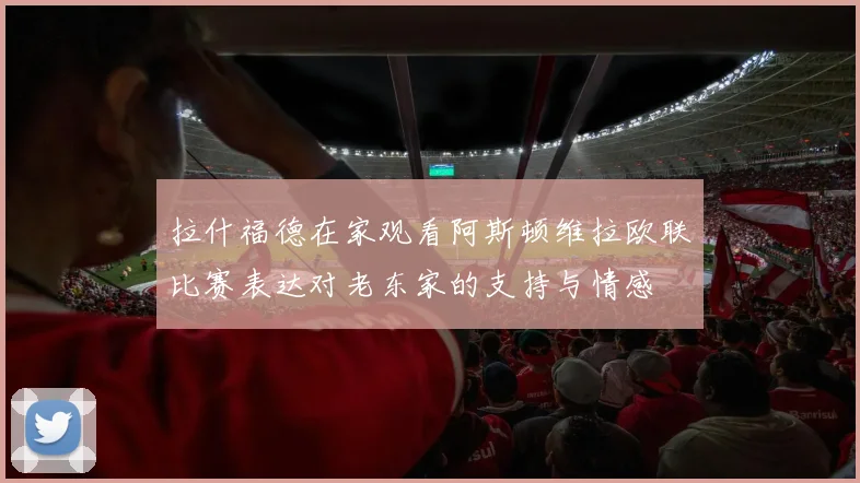拉什福德在家观看阿斯顿维拉欧联比赛表达对老东家的支持与情感